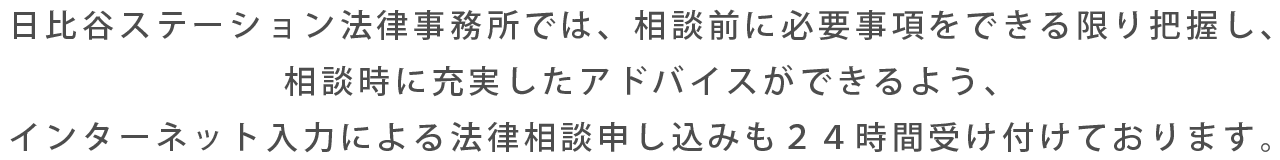 日比谷ステーション法律事務所では、相談前に必要事項をできる限り把握し、相談時に充実したアドバイスができるよう、インターネット入力による法律相談申し込みも２４時間受け付けております。