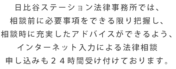 日比谷ステーション法律事務所では、相談前に必要事項をできる限り把握し、相談時に充実したアドバイスができるよう、インターネット入力による法律相談申し込みも２４時間受け付けております。