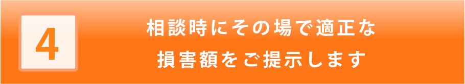 相談時にその場で適正な損害額をご提示します