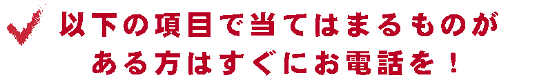 以下の項目で当てはまるものがある方はすぐにお電話を！