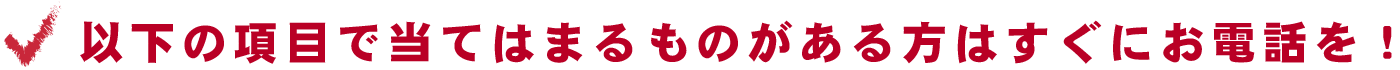 以下の項目で当てはまるものがある方はすぐにお電話を！