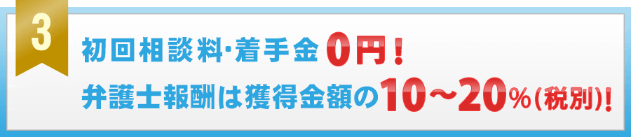 初回相談料・着手金０円！　弁護士報酬は獲得金額の１０から２０％（税別）のみ！